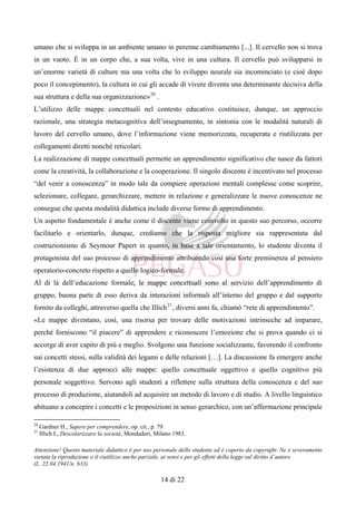Attenzione! Questo materiale didattico è per uso personale dello studente ed è coperto da copyright. Ne è severamente
vietata la riproduzione o il riutilizzo anche parziale, ai sensi e per gli effetti della legge sul diritto d’autore
(L. 22.04.1941/n. 633)
14 di 22
umano che si sviluppa in un ambiente umano in perenne cambiamento [...]. Il cervello non si trova
in un vuoto. È in un corpo che, a sua volta, vive in una cultura. Il cervello può svilupparsi in
un’enorme varietà di culture ma una volta che lo sviluppo neurale sia incominciato (e cioè dopo
poco il concepimento), la cultura in cui gli accade di vivere diventa una determinante decisiva della
sua struttura e della sua organizzazione»20
.
L’utilizzo delle mappe concettuali nel contesto educativo costituisce, dunque, un approccio
razionale, una strategia metacognitiva dell’insegnamento, in sintonia con le modalità naturali di
lavoro del cervello umano, dove l’informazione viene memorizzata, recuperata e riutilizzata per
collegamenti diretti nonché reticolari.
La realizzazione di mappe concettuali permette un apprendimento significativo che nasce da fattori
come la creatività, la collaborazione e la cooperazione. Il singolo discente è incentivato nel processo
“del venir a conoscenza” in modo tale da compiere operazioni mentali complesse come scoprire,
selezionare, collegare, gerarchizzare, mettere in relazione e generalizzare le nuove conoscenze ne
consegue che questa modalità didattica include diverse forme di apprendimento.
Un aspetto fondamentale è anche come il discente viene coinvolto in questo suo percorso, occorre
facilitarlo e orientarlo, dunque, crediamo che la risposta migliore sia rappresentata dal
costruzionismo di Seymour Papert in quanto, in base a tale orientamento, lo studente diventa il
protagonista del suo processo di apprendimento attribuendo così una forte preminenza al pensiero
operatorio-concreto rispetto a quello logico-formale.
Al di là dell’educazione formale, le mappe concettuali sono al servizio dell’apprendimento di
gruppo, buona parte di esso deriva da interazioni informali all’interno del gruppo e dal supporto
fornito da colleghi, attraverso quella che Illich21
, diversi anni fa, chiamò “rete di apprendimento”.
«Le mappe diventano, così, una risorsa per trovare delle motivazioni intrinseche ad imparare,
perché forniscono “il piacere” di apprendere e riconoscere l’emozione che si prova quando ci si
accorge di aver capito di più e meglio. Svolgono una funzione socializzante, favorendo il confronto
sui concetti stessi, sulla validità dei legami e delle relazioni […]. La discussione fa emergere anche
l’esistenza di due approcci alle mappe: quello concettuale oggettivo e quello cognitivo più
personale soggettivo. Servono agli studenti a riflettere sulla struttura della conoscenza e del suo
processo di produzione, aiutandoli ad acquisire un metodo di lavoro e di studio. A livello linguistico
abituano a concepire i concetti e le proposizioni in senso gerarchico, con un’affermazione principale
20
Gardner H., Sapere per comprendere, op. cit., p. 79.
21
Illich I., Descolarizzare la società, Mondadori, Milano 1983.
 