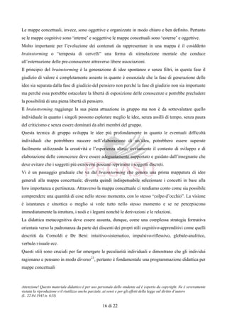 Attenzione! Questo materiale didattico è per uso personale dello studente ed è coperto da copyright. Ne è severamente
vietata la riproduzione o il riutilizzo anche parziale, ai sensi e per gli effetti della legge sul diritto d’autore
(L. 22.04.1941/n. 633)
16 di 22
Le mappe concettuali, invece, sono oggettive e organizzate in modo chiaro e ben definito. Pertanto
se le mappe cognitive sono ‘interne’ e soggettive le mappe concettuali sono ‘esterne’ e oggettive.
Molto importante per l’evoluzione dei contenuti da rappresentare in una mappa è il cosiddetto
brainstorming o “tempesta di cervelli” una forma di stimolazione mentale che conduce
all’esternazione delle pre-conoscenze attraverso libere associazioni.
Il principio del brainstorming è la generazione di idee spontanee e senza filtri, in questa fase il
giudizio di valore è completamente assente in quanto è essenziale che la fase di generazione delle
idee sia separata dalla fase di giudizio del pensiero non perché la fase di giudizio non sia importante
ma perché essa potrebbe ostacolare la libertà di esposizione delle conoscenze e potrebbe precludere
la possibilità di una piena libertà di pensiero.
Il brainstorming raggiunge la sua piena attuazione in gruppo ma non è da sottovalutare quello
individuale in quanto i singoli possono esplorare meglio le idee, senza assilli di tempo, senza paura
del criticismo e senza essere dominati da altri membri del gruppo.
Questa tecnica di gruppo sviluppa le idee più profondamente in quanto le eventuali difficoltà
individuali che potrebbero nascere nell’elaborazione di un’idea, potrebbero essere superate
facilmente utilizzando la creatività e l’esperienza altrui; ovviamente il contesto di sviluppo e di
elaborazione delle conoscenze deve essere adeguatamente supportato e guidato dall’insegnante che
deve evitare che i soggetti più estroversi possano reprimere i soggetti discreti.
Vi è un passaggio graduale che va dal brainstorming che genera una prima mappatura di idee
generali alla mappa concettuale; diventa quindi indispensabile selezionare i concetti in base alla
loro importanza e pertinenza. Attraverso la mappa concettuale ci rendiamo conto come sia possibile
comprendere una quantità di cose nello stesso momento, con lo stesso “colpo d’occhio”. La visione
è istantanea e sinottica o meglio si vede tutto nello stesso momento e se ne percepiscono
immediatamente la struttura, i nodi e i legami nonché le derivazioni e le relazioni.
La didattica metacognitiva deve essere assunta, dunque, come una complessa strategia formativa
orientata verso la padronanza da parte dei discenti dei propri stili cognitivo-apprenditivi come quelli
descritti da Cornoldi e De Beni: intuitivo-sistematico, impulsivo-riflessivo, globale-analitico,
verbale-visuale ecc.
Questi stili sono cruciali per far emergere le peculiarità individuali e dimostrano che gli individui
ragionano e pensano in modo diverso23
, pertanto è fondamentale una programmazione didattica per
mappe concettuali
 