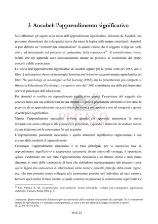 Attenzione! Questo materiale didattico è per uso personale dello studente ed è coperto da copyright. Ne è severamente
vietata la riproduzione o il riutilizzo anche parziale, ai sensi e per gli effetti della legge sul diritto d’autore
(L. 22.04.1941/n. 633)
18 di 22
3 Ausubel: l’apprendimento significativo
Nell’affrontare gli aspetti della teoria dell’apprendimento significativo, elaborata da Ausubel, non
possiamo dimenticare che è da questa teoria che nasce la logica delle mappe concettuali. Ausubel,
si può definire un “costruttivista interazionista” in quanto ritiene che il soggetto svolge un ruolo
attivo ed intenzionale nel processo di costruzione della conoscenza26
. Il costruttivismo ritiene,
infatti, che chi apprende deve necessariamente attuare un processo di costruzione dei propri
concetti e delle conoscenze.
La teoria dell’apprendimento significativo di Ausubel appare per la prima volta nel 1962, con il
libro A subsumption theory of meaningful learning and retention successivamente approfondita nel
libro The psychology of meaningful verbal learning (1963), ma la presentazione più completa si
ritrova in Educational Psychology: a cognitive view del 1968, considerata una delle più importanti
opere di psicologia dell’educazione.
Per Ausubel si verifica un apprendimento significativo quanto l’esperienza del soggetto che
conosce trova una sua collocazione in una struttura cognitiva preesistente altrimenti ci troviamo in
presenza di un apprendimento meccanicistico che viene a sovrapporsi e non ad integrarsi e quindi
diventa poco significativo.
Mentre l’apprendimento meccanico avviene quando chi apprende memorizza le nuove
informazioni senza collegarle alle conoscenze precedenti, o quando il materiale da studiare non ha
alcuna relazione con le conoscenze fin qui acquisite.
L’apprendimento puramente meccanico e quello altamente significativo rappresentano i due
estremi della modalità di apprendimento.
Comunque l’apprendimento meccanico è la base principale per la successiva fase di
apprendimento significativo e rappresenta certamente alcuni essenziali vantaggi, è opportuno,
quindi, evidenziare che non tutto l’apprendimento meccanico è da ritenere inutile e tanto meno
dannoso; vi sono delle conoscenze di base che richiedono necessariamente tale processo come
quello legato alla conoscenza di informazioni come numeri, concetti, principi, definizioni, regole,
ecc. che non possono essere collegate alle conoscenze presenti nell’individuo ed anzi vanno a
formare quel nucleo di base intorno al quale costruire un processo di assimilazione significativa e
26
Cfr. Varisco B. M., Costruttivismo socio-culturale. Genesi filosofiche, sviluppi psico-pedagogici, applicazioni
didattiche, Carocci, Roma 2002, p. 97.
 
