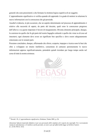 Attenzione! Questo materiale didattico è per uso personale dello studente ed è coperto da copyright. Ne è severamente
vietata la riproduzione o il riutilizzo anche parziale, ai sensi e per gli effetti della legge sul diritto d’autore
(L. 22.04.1941/n. 633)
21 di 22
generali che sono preesistenti e che formano la struttura logica cognitiva di un soggetto.
L’apprendimento significativo si verifica quando chi apprende è in grado di mettere in relazione le
nuove informazioni con le conoscenze che già possiede.
Ausubel evidenzia, in più occasioni, che un aspetto determinante nel processo di apprendimento è
relativo alla necessità di sapere, da parte del docente, quali sono le conoscenze pregresse
dell’allievo e su queste impostare il lavoro di insegnamento. Diventa elemento principale, dunque,
la coerenza tra quello che fa già parte del nostro bagaglio culturale e quello che viene su di esso ad
innestarsi; ogni elemento deve avere un significato ben specifico e deve essere adeguatamente
relazionato con le restanti parti.
Possiamo concludere, dunque, affermando che sforzo, scoperta, impegno e ricerca sono le basi che
oltre a sviluppare un intuito intellettivo, consentono di catturare perennemente le nuove
informazioni apprese significativamente, potendole quindi ricordare per lungo tempo anche nel
corso di tutta la nostra esistenza.
27
Novak J. D., L’apprendimento significativo, Erickson, Trento 2001, p. 26.
 