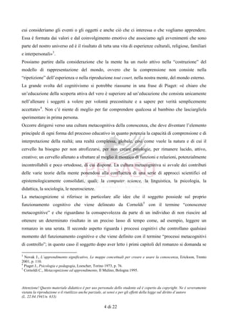 Attenzione! Questo materiale didattico è per uso personale dello studente ed è coperto da copyright. Ne è severamente
vietata la riproduzione o il riutilizzo anche parziale, ai sensi e per gli effetti della legge sul diritto d’autore
(L. 22.04.1941/n. 633)
4 di 22
cui consideriamo gli eventi o gli oggetti e anche ciò che ci interessa o che vogliamo apprendere.
Essa è formata dai valori e dal coinvolgimento emotivo che associamo agli avvenimenti che sono
parte del nostro universo ed è il risultato di tutta una vita di esperienze culturali, religiose, familiari
e interpersonali»3
.
Possiamo partire dalla considerazione che la mente ha un ruolo attivo nella “costruzione” del
modello di rappresentazione del mondo, ovvero che la comprensione non consiste nella
“ripetizione” dell’esperienza o nella riproduzione tout court, nella nostra mente, del mondo esterno.
La grande svolta del cognitivismo si potrebbe riassume in una frase di Piaget: «è chiaro che
un’educazione della scoperta attiva del vero è superiore ad un’educazione che consista unicamente
nell’allenare i soggetti a volere per volontà precostituite e a sapere per verità semplicemente
accettate»4
. Non c’è niente di meglio per far comprendere qualcosa al bambino che lasciargliela
sperimentare in prima persona.
Occorre dirigersi verso una cultura metacognitiva della conoscenza, che deve diventare l’elemento
principale di ogni forma del processo educativo in quanto potenzia la capacità di comprensione e di
interpretazione della realtà; una realtà complessa, globale, così come vuole la natura e di cui il
cervello ha bisogno per non atrofizzarsi, per non creare patologie, per rimanere lucido, attivo,
creativo; un cervello allenato a sfruttare al meglio il mosaico di funzioni e relazioni, potenzialmente
incontrollabili e poco ortodosse, di cui dispone. La cultura metacognitiva si avvale dei contributi
delle varie teorie della mente ponendosi alla confluenza di una serie di approcci scientifici ed
epistemologicamente consolidati, quali: la computer science, la linguistica, la psicologia, la
didattica, la sociologia, le neuroscienze.
La metacognizione si riferisce in particolare alle idee che il soggetto possiede sul proprio
funzionamento cognitivo che viene delineato da Cornoldi5
con il termine “conoscenze
metacognitive” e che riguardano la consapevolezza da parte di un individuo di non riuscire ad
ottenere un determinato risultato in un preciso lasso di tempo come, ad esempio, leggere un
romanzo in una serata. Il secondo aspetto riguarda i processi cognitivi che controllano qualsiasi
momento del funzionamento cognitivo e che viene definito con il termine “processi metacognitivi
di controllo”; in questo caso il soggetto dopo aver letto i primi capitoli del romanzo si domanda se
3
Novak J., L’apprendimento significativo, Le mappe concettuali per creare e usare la conoscenza, Erickson, Trento
2001, p. 110.
4
Piaget J., Psicologia e pedagogia, Loescher, Torino 1973, p. 76.
5
Cornoldi C., Metacognizione ed apprendimento, Il Mulino, Bologna 1995.
 