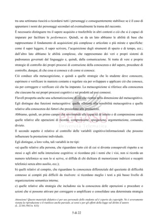 Attenzione! Questo materiale didattico è per uso personale dello studente ed è coperto da copyright. Ne è severamente
vietata la riproduzione o il riutilizzo anche parziale, ai sensi e per gli effetti della legge sul diritto d’autore
(L. 22.04.1941/n. 633)
5 di 22
tra una settimana riuscirà a ricordarsi tutti i personaggi e conseguentemente stabilisce se è il caso di
appuntarsi i nomi dei personaggi secondari ed eventualmente la trama del racconto.
È necessario distinguere tra il sapere acquisito e trasferibile in altri contesti e ciò che si è capaci di
imparare per facilitare le performaces. Quindi, se da un lato abbiamo le abilità di base che
rappresentano il fondamento di acquisizioni più complesse e articolate o più mirate e specifiche:
come il saper leggere, il saper scrivere, l’acquisizione degli strumenti di spazio e di tempo, ecc.;
dall’altro lato abbiamo le abilità complesse, che rappresentano dei veri e propri sistemi di
padronanza governati dal linguaggio e, quindi, dalla comunicazione. Si tratta di vere e proprie
strategie di controllo dei propri processi di costruzione della conoscenza e del sapere, procedure di
controllo, dunque, di che cosa si conosce e di come si conosce.
Ciò conduce alla metacognizione, e quindi a quelle strategie che lo studente deve conoscere,
esprimere e verificare in maniera costante e regolare sia per sviluppare e applicare ciò che conosce,
sia per correggere e verificare ciò che ha imparato. La metacognizione si riferisce alla conoscenza
che ciascuno ha sui propri processi cognitivi e sui prodotti ad essi connessi.
Flavell prospetta anche una schematizzazione di ciò che rientra nella dimensione del metacognitivo.
Egli distingue due funzioni metacognitive: quelle afferenti alla sensibilità metacognitiva e quelle
relative alla conoscenza dei fattori che presiedono alle prestazioni.
Abbiamo, quindi, un primo campo che sovrintende alle capacità di intuito e di comprensione come
quelle relative alle operazioni di ricordo, comprensione, spiegazione, argomentazione, comando,
divieto.
Il secondo aspetto è relativo al controllo delle variabili cognitivo/informazionali che possono
influenzare la prestazione individuale.
Egli distingue, a loro volta, tali variabili in tre tipi:
«a) quelle relative alla persona, che riguardano tutto ciò di cui si diventa consapevoli rispetto a se
stessi o agli altri nella interazione cognitiva: si ricordano più i nomi che i visi, non si ricorda un
numero telefonico se non lo si scrive, si diffida di chi dichiara di memorizzare indirizzi e recapiti
telefonici senza altro ausilio, ecc.);
b) quelli relativi al compito, che riguardano la conoscenza differenziale del quoziente di difficoltà
connesso ai compiti più difficili da risolvere: si ricordano meglio i testi a più basso livello di
organizzazione semantica interna;
c) quelle relative alla strategia che includono sia la conoscenza delle operazioni o procedure o
azioni che si possono attivare per correggere o amplificare o consolidare una determinata strategia
 