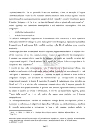 Attenzione! Questo materiale didattico è per uso personale dello studente ed è coperto da copyright. Ne è severamente
vietata la riproduzione o il riutilizzo anche parziale, ai sensi e per gli effetti della legge sul diritto d’autore
(L. 22.04.1941/n. 633)
6 di 22
cognitivo/conoscitiva, sia per garantirle il successo auspicato; evitare, ad esempio, di leggere
l’introduzione di un volume ovvero esaminare un testo annotando strada facendo le parole chiave e
memorizzandole o ancora esaminare una sequenza di testi cercandovi consapevolmente solo quanto
di inedito c’è rispetto a ciò che si sa e che ha spinto la motivazione originaria a leggerlo o usarlo»6
.
Flavell aggiunge alla conoscenza metacognitiva e alle esperienze metacognitive altre due
componenti:
- gli obiettivi metacognitivi;
- le strategie metacognitive.
Gli obiettivi metacognitivi rappresentano l’assestamento delle conoscenze e delle esperienze
metacognitive mentre le strategie o azioni metacognitive sono le sequenze riguardanti le procedure
di acquisizione di padronanza delle variabili cognitive e che Flavell definisce come cognitive
monitoring.
La metacognizione è un andare oltre il processo cognitivo; rappresenta la capacità di riflettere sulla
attività cognitiva e sul suo farsi esecutivo durante i processi di apprendimento. La metacognizione
è, dunque, una consapevolezza generale del pensiero ma anche un controllo operativo dei
comportamenti cognitivi. Flavell sostiene che il significato centrale della metacognizione è la
«cognizione della cognizione»7
.
I concetti di base sulla metacognizione sono l’introspezione e l’auto-consapevolezza. Una
articolazione del pensiero dello studioso ha, inoltre, incluso il controllo sui processi cognitivi e cioè
l’anticipare, il monitorare, il coordinare e 1’ordinare la realtà. Il costrutto è stato diviso in
componenti multiple, che includono la “metamemoria” (la consapevolezza di imparare
comportamenti strategici e sistemi di memoria). Il concetto di metamemoria viene introdotto da
Flavell nel 1971 e si riferisce alla conoscenza e consapevolezza che il soggetto possiede del
funzionamento della propria memoria o di qualsiasi altro processo riguardante l’immagazzinamento
ma anche il recupero di notizie e informazioni. Il concetto di metamemoria riguarda, quindi,
“l’agire della mente”, ed è per tale motivo che spesso viene sostituito con il termine
metacognizione.
La “autoregolamentazione” consiste nel modificare strategie basate sull’esperienza passata e
monitorare la performance. A tal proposito è possibile evidenziare una stretta correlazione tra abilità
di controllo metacognitivo e motivazione, in base a tale processo possiamo definire la
6
Flavell J. H., Miller P.H., Miller A. S., Psicologia dello sviluppo cognitivo, Il Mulino, Bologna 1996, p. 186.
7
Ivi, p. 216.
 