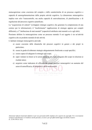 Attenzione! Questo materiale didattico è per uso personale dello studente ed è coperto da copyright. Ne è severamente
vietata la riproduzione o il riutilizzo anche parziale, ai sensi e per gli effetti della legge sul diritto d’autore
(L. 22.04.1941/n. 633)
7 di 22
metacognizione come coscienza del compito e delle caratteristiche di un processo cognitivo e
capacità di autoregolamentazione della propria attività cognitiva. La dimensione metacognitiva
implica non solo l’autocontrollo, ma anche capacità di autovalutazione, di pianificazione e di
regolazione del processo cognitivo pianificato.
La “acquisizione di schemi” (sviluppare strategie cognitive che generano la comprensione di una
cornice per le informazioni); il “trasferimento” (applicazione di strategie apprese per compiti
differenti), e l’”attribuzione di stati mentali” (capacità di attribuire stati mentali a sé e agli altri).
Possiamo definire la metacognizione come un processo mentale il cui oggetto è sia un’attività
cognitiva che un prodotto mentale di tale attività.
L’adottare strategie metacognitive prevede:
a) essere cosciente delle dinamiche dei processi cognitivi in genere e dei propri in
particolare;
b) essere in grado di elaborare strategie adeguatamente finalizzate a scopi specifici;
c) essere capace di adeguare le strategie agli scopi;
d) saper valutare in itinere se le azioni messe in atto siano adeguate allo scopo in relazione ai
risultati attesi;
e) acquisire come indicatore di efficacia dei propri processi metacognitivi un aumento del
senso di autoefficacia, di autostima e della motivazione.
 
