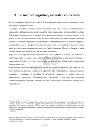 Attenzione! Questo materiale didattico è per uso personale dello studente ed è coperto da copyright. Ne è severamente
vietata la riproduzione o il riutilizzo anche parziale, ai sensi e per gli effetti della legge sul diritto d’autore
(L. 22.04.1941/n. 633)
8 di 22
2 Le mappe: cognitive, mentali e concettuali
Tra le metodologie utilizzate per percorsi di apprendimento metacognitivo, occupano un posto
privilegiato le mappe concettuali.
Le mappe concettuali possono essere considerate come dei sistemi di rappresentazione
metacognitiva della conoscenza, quindi, in qualche modo, rappresentano graficamente la reticolarità
delle mappe cognitive interne al soggetto. Esse possono rappresentare il pensiero in tutte le sue
attività ovvero nella sua dinamicità, nelle sue associazioni, nella sua attività razionale, deduttiva,
induttiva, associativa, immaginativa ripercorrendo e rinforzando processi di pensiero pregressi e
arricchendoli di nuovi e più potenti tasselli conoscitivi. Così come accade con il nostro pensiero
anche con una mappa possiamo ritornare su un’idea di partenza, liberare la fantasia o anche
frenarla, complicare o semplificare i percorsi e processi mentali.
Negli anni ‘60 Joseph D. Novak muovendo dalle teorie di David P. Ausubel8
, ha elaborato la
metodologia delle conceptual maps ideate al fine di formalizzare la conoscenza strutturata e
rappresentare il modo in cui i vari concetti sono correlati tra loro all’interno di un determinato
dominio conoscitivo.
Novak teorizza che lo scopo principale dell’educazione è quello di consentire a chi impara di farsi
carico della propria personale costruzione di significato. Ogni volta che alunno e docente riescono a
concordare e condividere il significato di un’unità di conoscenza si verifica, infatti, un
apprendimento significativo. «L’apprendimento significativo è alla base dell’integrazione
costruttiva di pensieri, sentimenti e azioni e induce all’empowerment finalizzato all’impegno e alla
responsabilità»9
.
8
Ausubel D. ha favorito il passaggio dai modelli comportamentisti di apprendimento ai modelli cognitivisti che
studiano i processi che si attivano nei soggetti nella costruzione di nuovi significati. L’apprendimento, secondo i
cognitivisti, è un processo conoscitivo che trae origine dal bisogno di costruzione (e di strutturazione) del reale,
implicito nell’interazione uomo/ambiente, e analizza i cambiamenti che avvengono nelle strutture cognitive del soggetto
e nella sua personalità.
9
Ivi, p. 26.
 