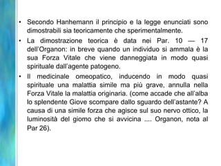 • Secondo Hanhemann il principio e la legge enunciati sono
  dimostrabili sia teoricamente che sperimentalmente.
• La dimostrazione teorica è data nei Par. 10 — 17
  dell’Organon: in breve quando un individuo si ammala è la
  sua Forza Vitale che viene danneggiata in modo quasi
  spirituale dall’agente patogeno.
• Il medicinale omeopatico, inducendo in modo quasi
  spirituale una malattia simile ma più grave, annulla nella
  Forza Vitale la malattia originaria. (come accade che all’alba
  lo splendente Giove scompare dallo sguardo dell’astante? A
  causa di una simile forza che agisce sul suo nervo ottico, la
  luminosità del giomo che si avvicina .... Organon, nota al
  Par 26).
 