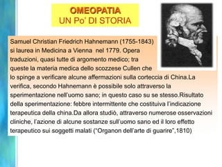 OMEOPATIA
                 UN Po’ DI STORIA

Samuel Christian Friedrich Hahnemann (1755-1843)
si laurea in Medicina a Vienna nel 1779. Opera
traduzioni, quasi tutte di argomento medico; tra
queste la materia medica dello scozzese Cullen che
lo spinge a verificare alcune affermazioni sulla corteccia di China.La
verifica, secondo Hahnemann è possibile solo attraverso la
sperimentazione nell’uomo sano; in questo caso su se stesso.Risultato
della sperimentazione: febbre intermittente che costituiva l’indicazione
terapeutica della china.Da allora studiò, attraverso numerose osservazioni
cliniche, l’azione di alcune sostanze sull’uomo sano ed il loro effetto
terapeutico sui soggetti malati (“Organon dell’arte di guarire”,1810)
 
