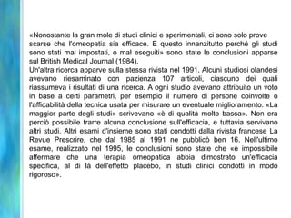 «Nonostante la gran mole di studi clinici e sperimentali, ci sono solo prove
scarse che l'omeopatia sia efficace. E questo innanzitutto perché gli studi
sono stati mal impostati, o mal eseguiti» sono state le conclusioni apparse
sul British Medical Journal (1984).
Un'altra ricerca apparve sulla stessa rivista nel 1991. Alcuni studiosi olandesi
avevano riesaminato con pazienza 107 articoli, ciascuno dei quali
riassumeva i risultati di una ricerca. A ogni studio avevano attribuito un voto
in base a certi parametri, per esempio il numero di persone coinvolte o
l'affidabilità della tecnica usata per misurare un eventuale miglioramento. «La
maggior parte degli studi» scrivevano «è di qualità molto bassa». Non era
perciò possibile trarre alcuna conclusione sull'efficacia, e tuttavia servivano
altri studi. Altri esami d'insieme sono stati condotti dalla rivista francese La
Revue Prescrire, che dal 1985 al 1991 ne pubblicò ben 16. Nell'ultimo
esame, realizzato nel 1995, le conclusioni sono state che «è impossibile
affermare che una terapia omeopatica abbia dimostrato un'efficacia
specifica, al di là dell'effetto placebo, in studi clinici condotti in modo
rigoroso».
 