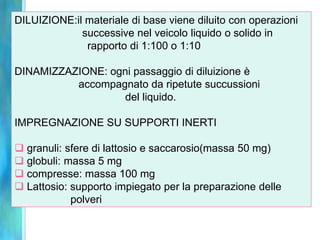 DILUIZIONE:il materiale di base viene diluito con operazioni
             successive nel veicolo liquido o solido in
              rapporto di 1:100 o 1:10

DINAMIZZAZIONE: ogni passaggio di diluizione è
          accompagnato da ripetute succussioni
                   del liquido.

IMPREGNAZIONE SU SUPPORTI INERTI

 granuli: sfere di lattosio e saccarosio(massa 50 mg)
 globuli: massa 5 mg
 compresse: massa 100 mg
 Lattosio: supporto impiegato per la preparazione delle
            polveri
 