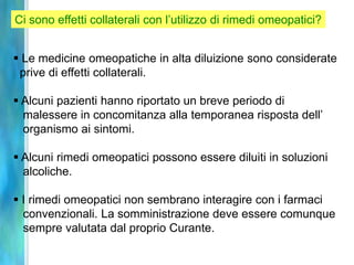 Ci sono effetti collaterali con l’utilizzo di rimedi omeopatici?


 Le medicine omeopatiche in alta diluizione sono considerate
 prive di effetti collaterali.

 Alcuni pazienti hanno riportato un breve periodo di
  malessere in concomitanza alla temporanea risposta dell’
  organismo ai sintomi.

 Alcuni rimedi omeopatici possono essere diluiti in soluzioni
  alcoliche.

 I rimedi omeopatici non sembrano interagire con i farmaci
  convenzionali. La somministrazione deve essere comunque
  sempre valutata dal proprio Curante.
 