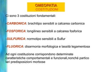 OMEOPATIA
                     COSTITUZIONI
Ci sono 3 costituzioni fondamentali:

-CARBONICA: brachitipo sensibili a calcarea carbonica

-FOSFORICA: longilineo sensibili a calcarea fosforica

-SULFURICA: normotipo sensibili a Sulfur

-FLUORICA: disarmonia morfologica e lassità legamentosa

Ad ogni costituzione corrispondono determinate
caratteristiche comportamentali e funzionali,nonché partico
lari predisposizioni morbose
 