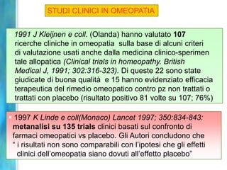 STUDI CLINICI IN OMEOPATIA


 1991 J Kleijnen e coll. (Olanda) hanno valutato 107
  ricerche cliniche in omeopatia sulla base di alcuni criteri
  di valutazione usati anche dalla medicina clinico-sperimen
  tale allopatica (Clinical trials in homeopathy. British
  Medical J, 1991; 302:316-323). Di queste 22 sono state
  giudicate di buona qualità e 15 hanno evidenziato efficacia
  terapeutica del rimedio omeopatico contro pz non trattati o
  trattati con placebo (risultato positivo 81 volte su 107; 76%)

 1997 K Linde e coll(Monaco) Lancet 1997; 350:834-843:
 metanalisi su 135 trials clinici basati sul confronto di
 farmaci omeopatici vs placebo. Gli Autori concludono che
 “ i risultati non sono comparabili con l’ipotesi che gli effetti
   clinici dell’omeopatia siano dovuti all’effetto placebo”
 