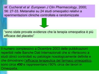 M. Cucherat et al European J Clin Pharmacology, 2000;
  56: 27-33. Metanalisi su 24 studi omeopatici relativi a
  sperimentazioni cliniche controllate e randomizzate




  “sono state provate evidenze che la terapia omeopatica è più
  efficace del placebo”


Il numero complessivo a Dicembre 2003 delle pubblicazioni
reperibili nelle Banche Dati Internazionali che si riferiscono a
studi clinici controllati su patologie nosologicamente definite e
che dimostrano l’efficacia terapeutica del farmaco omeopatico,
sono circa 450 e rappresentano l’80% circa dei lavori in
Omeopatia.
 