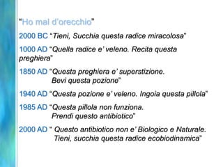 “Ho mal d’orecchio”
2000 BC “Tieni, Succhia questa radice miracolosa”
1000 AD “Quella radice e’ veleno. Recita questa
preghiera”
1850 AD “Questa preghiera e’ superstizione.
         Bevi questa pozione”
1940 AD “Questa pozione e’ veleno. Ingoia questa pillola”
1985 AD “Questa pillola non funziona.
         Prendi questo antibiotico”
2000 AD “ Questo antibiotico non e’ Biologico e Naturale.
          Tieni, succhia questa radice ecobiodinamica”
 