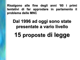 Risalgono alle fine degli anni ‘80 i primi
tentativi di far approdare in parlamento il
problema delle MNC

   Dal 1996 ad oggi sono state
    presentate a vario livello
    15 proposte di legge
 