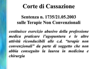 Corte di Cassazione
      Sentenza n. 1735/21.05.2003
    sulle Terapie Non Convenzionali
costituisce esercizio abusivo della professione
medica praticare l’agopuntura e le altre
attività riconducibili alle c.d. “terapie non
convenzionali” da parte di soggetto che non
abbia conseguito la laurea in medicina e
chirurgia
 