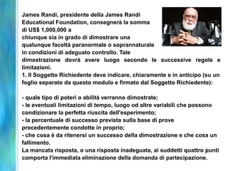 James Randi, presidente della James Randi
Educational Foundation, consegnerà la somma
di US$ 1,000,000 a
chiunque sia in grado di dimostrare una
qualunque facoltà paranormale o soprannaturale
in condizioni di adeguato controllo. Tale
dimostrazione dovrà avere luogo secondo le successive regole e
limitazioni.
1. Il Soggetto Richiedente deve indicare, chiaramente e in anticipo (su un
foglio separato da questo modulo e firmato dal Soggetto Richiedente):

- quale tipo di poteri o abilità verranno dimostrate;
- le eventuali limitazioni di tempo, luogo od altre variabili che possono
condizionare la perfetta riuscita dell'esperimento;
- la percentuale di successo prevista sulla base di prove
precedentemente condotte in proprio;
- che cosa è da ritenersi un successo della dimostrazione e che cosa un
fallimento.
La mancata risposta, o una risposta inadeguata, ai suddetti quattro punti
comporta l'immediata eliminazione della domanda di partecipazione.
 