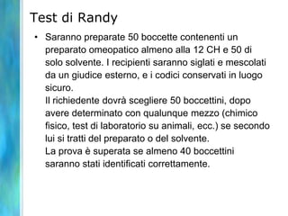 Test di Randy
• Saranno preparate 50 boccette contenenti un
  preparato omeopatico almeno alla 12 CH e 50 di
  solo solvente. I recipienti saranno siglati e mescolati
  da un giudice esterno, e i codici conservati in luogo
  sicuro.
  Il richiedente dovrà scegliere 50 boccettini, dopo
  avere determinato con qualunque mezzo (chimico
  fisico, test di laboratorio su animali, ecc.) se secondo
  lui si tratti del preparato o del solvente.
  La prova è superata se almeno 40 boccettini
  saranno stati identificati correttamente.
 