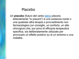 Placebo
Un placebo (futuro del verbo latino placere,
  letteralmente "io piacerò") è una sostanza inerte o
  una qualsiasi altra terapia o provvedimento non
  farmacologico (un consiglio, un conforto, un atto
  chirurgico) che, pur privo di efficacia terapeutica
  specifica, sia deliberatamente utilizzato per
  provocare un effetto positivo su di un sintomo o una
  malattia .
 