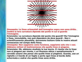 Omeopata: Le linee orizzontali dell'immagine sopra non sono dritte.
Inoltre la loro curvatura dipende dal punto in cui si guarda
l'immagine.
Scienziato: La curvatura dipende dal punto che guardi? Ma l'immagine
è fissa, immutabile, non può dipendere da dove guardi . Non è
scientificamente plausibile, dovremmo buttare tutte le nostre attuali
conoscenze nel campo della fisica.
Omeopata: Non sappiamo come funziona, sappiamo solo che è così.
Abbiamo milioni di testimonianze che quelle linee si piegano.
Scienziato: Ok, abbiamo studiato la tua teoria. Ci risulta che le linee
non si piegano per niente, è un'illusione ottica è semplicemente il
cervello umano che pensa che quelle linee si pieghino. Guarda, usa un
righello o il bordo di un foglio o porta ogni linea al bordo della
schermata e vedrai che quelle linee sono dritte.
 