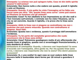 Omeopata: La scienza non può spiegare tutto. Cosa mi dici dello spirito
umano? E dell'anima?
Scienziato: Non hanno nulla a che vedere con questo, prendi il righello
è solo un'illusione.
Omeopata: Guarda, il mio gatto ha visto l'immagine ed ha fatto una
faccia come per dire: "Ehi, queste linee sono curve" come può essere
un'illusione se funziona con gli animali?
Scienziato: Cosa? Tu hai adattato la tua impressione su ciò che vedi e
l'hai riversata sull'animale. L'animale non ha visto l'illusione, sei tu
che ne sei convinto. Guarda il righello, è la prova che le linee sono
dritte!
Omeopata: Ahhh le linee non si piegano se controlliamo ma non è
qualcosa che può essere misurata. Quando non controlliamo si
piegano. Sono fatti.
Scienziato: Questa non è evidenza, questo ti protegge dall'ammettere
l'evidenza.
Omeopata: Tu fai parte del complotto governativo che vuole
convincerci che le linee sono dritte!
Scienziato: Cosa? Potremmo guadagnare molto di più affermando che
queste linee si pieghino, questo non ci avvantaggia finanziariamente, è
solo desiderio di verità.
Utilizzatore di omeopatia: Guarda, è davvero così importante? Io sono
d'accordo con l'omeopatia, altra gente no. Per me queste linee sono
curve, è davvero così importante che non lo siano? Che danni possono
procurare?
Scienziato: Sì, è una scelta! In ogni caso se vuoi vedere delle linee
davvero belle ti basterebbe stare fermo per 20 minuti a guardare il
sole.
 