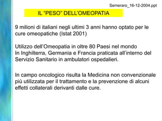 Semeraro_16-12-2004.ppt

          IL “PESO” DELL’OMEOPATIA

9 milioni di italiani negli ultimi 3 anni hanno optato per le
cure omeopatiche (Istat 2001)

Utilizzo dell’Omeopatia in oltre 80 Paesi nel mondo
In Inghilterra, Germania e Francia praticata all’interno del
Servizio Sanitario in ambulatori ospedalieri.

In campo oncologico risulta la Medicina non convenzionale
più utilizzata per il trattamento e la prevenzione di alcuni
effetti collaterali derivanti dalle cure.
 