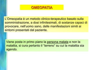 OMEOPATIA


L’Omeopatia è un metodo clinico-terapeutico basato sulla
somministrazione, a dosi infinitesimali, di sostanze capaci di
provocare, nell’uomo sano, delle manifestazioni simili ai
sintomi presentati dal paziente.


 Viene posta in primo piano la persona malata e non la
 malattia, si cura pertanto il “terreno” su cui la malattia sta
 agendo.
 
