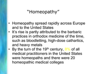 “Homeopathy”

• Homeopathy spread rapidly across Europe
  and to the United States
• It’s rise is partly attributed to the barbaric
  practices in orthodox medicine of the time,
  such as bloodletting, high-dose cathartics,
  and heavy metals
• By the turn of the 19th century, 8% of all
  medical practitioners in the United States
  were homeopaths and there were 20
  homeopathic medical colleges
 