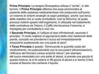 • Primo Principio: La terapia Omeopatica utilizza il “simile”, in altri
  termini, il Primo Principio afferma che essa somministra al
  paziente delle sostanze medicamentose che producono sull’uomo
  un insieme di sintomi analoghi ai segni patologici, anche i più tenui,
  della malattia che si vuole combattere; così la Stricnina, la quale
  provoca violenti spasmi dell’organismo, è utilizzata nel trattamento
  delle contratture da Tetano; il Caffè che favorisce l’insonnia, è
  impiegato per combatterla e così via.
• Il Secondo Principio, è l’utilizzo di dosi infinitesimali, secondo il
  principio: “Il modo migliore di appropriarsi delle virtù medicinali delle
  piante, consiste nel prenderne il succo ed immediatamente
  mescolarlo esattamente con una parte di alcol”.
• Il Terzo Principio è questo: “Diminuendo la quantità usata del
  medicamento, ma potenziandolo con le sucussioni (dinamizzazioni),
  l’efficacia del farmaco cresce anziché ridursi”; per esempio:
  del succo mescolato con una parte di alcool, si prende una goccia di
  questa mistura, la si fa cadere in 99 gocce di alcool e si danno 2 forti
  scosse al flacone che contiene il liquido.
 