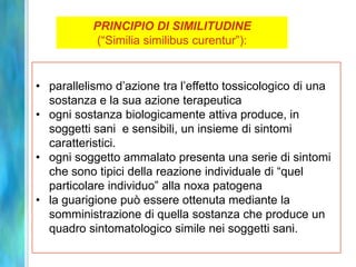 PRINCIPIO DI SIMILITUDINE
            (“Similia similibus curentur”):


• parallelismo d’azione tra l’effetto tossicologico di una
  sostanza e la sua azione terapeutica
• ogni sostanza biologicamente attiva produce, in
  soggetti sani e sensibili, un insieme di sintomi
  caratteristici.
• ogni soggetto ammalato presenta una serie di sintomi
  che sono tipici della reazione individuale di “quel
  particolare individuo” alla noxa patogena
• la guarigione può essere ottenuta mediante la
  somministrazione di quella sostanza che produce un
  quadro sintomatologico simile nei soggetti sani.
 