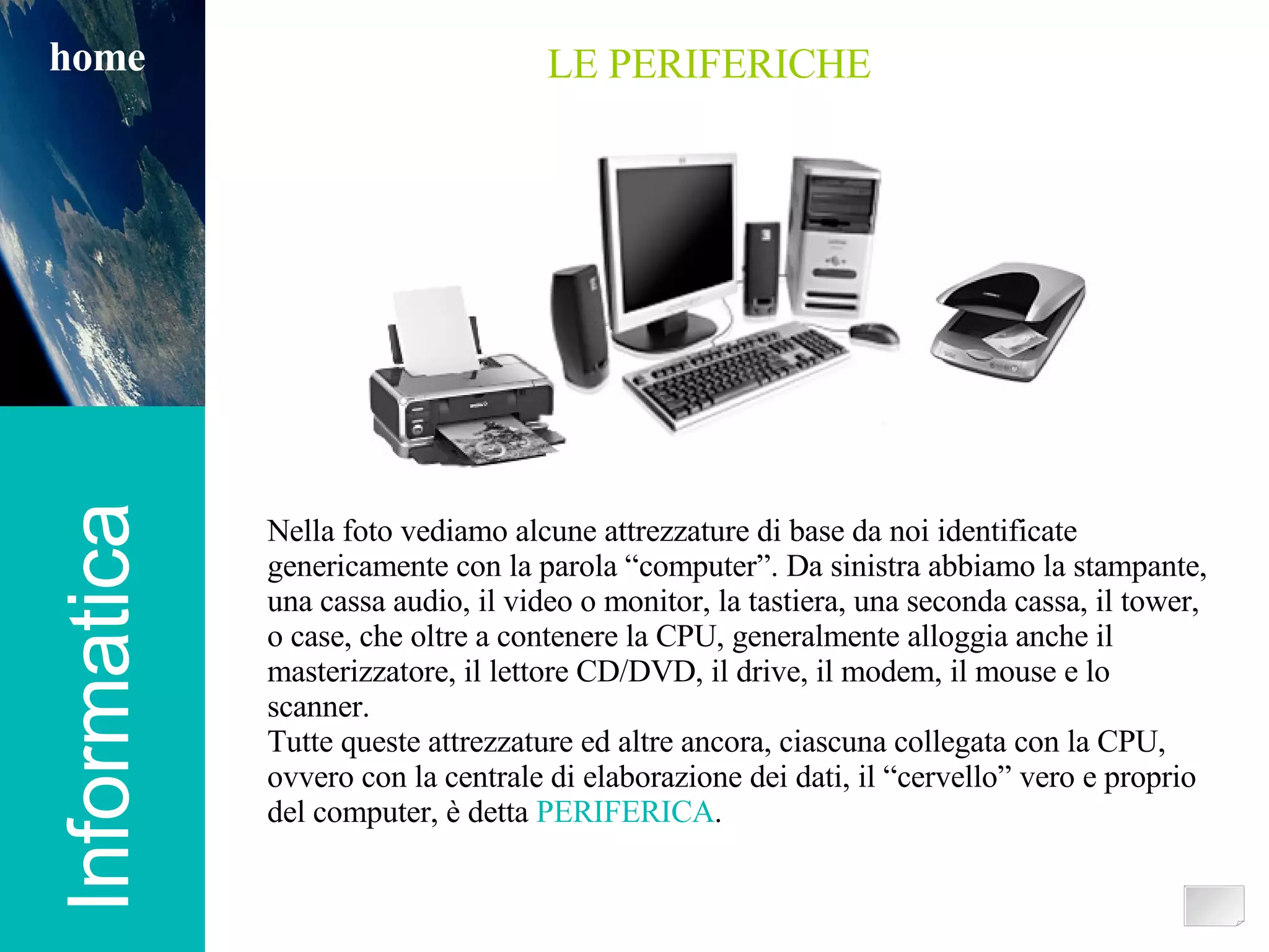 Informatica home LE PERIFERICHE Nella foto vediamo alcune attrezzature di base da noi identificate genericamente con la parola “computer”. Da sinistra abbiamo la stampante, una cassa audio, il video o monitor, la tastiera, una seconda cassa, il tower, o case, che oltre a contenere la CPU, generalmente alloggia anche il masterizzatore, il lettore CD/DVD, il drive, il modem, il mouse e lo scanner. Tutte queste attrezzature ed altre ancora, ciascuna collegata con la CPU, ovvero con la centrale di elaborazione dei dati, il “cervello” vero e proprio del computer, è detta  PERIFERICA . 