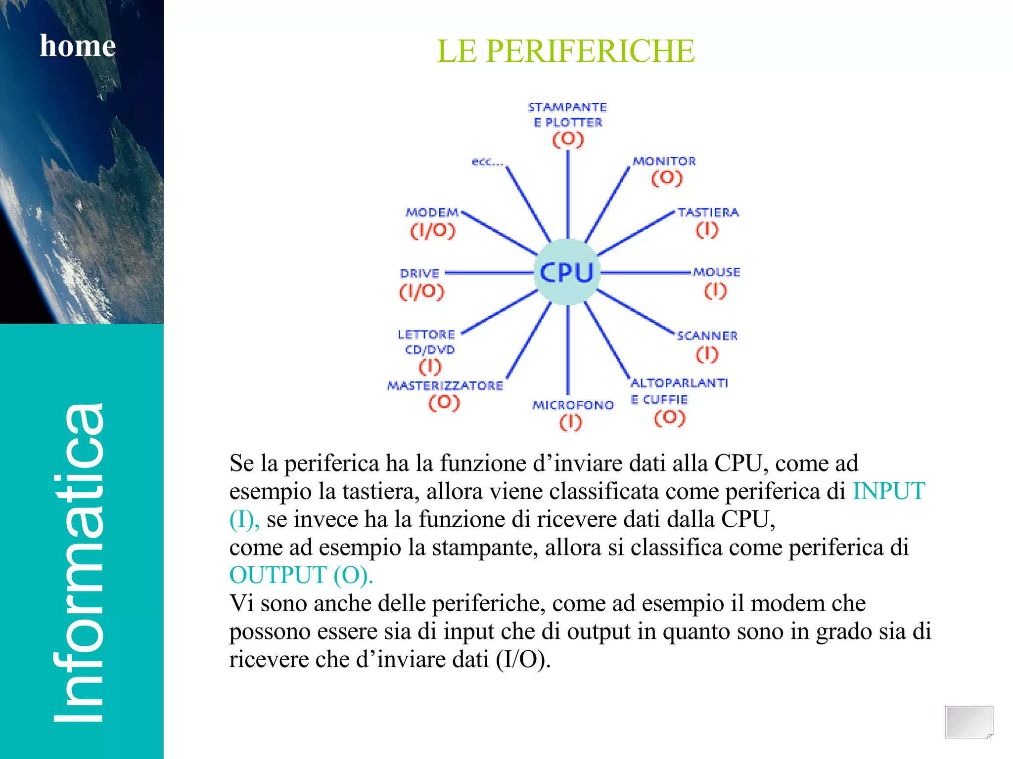Informatica home Se la periferica ha la funzione d’inviare dati alla CPU, come ad esempio la tastiera, allora viene classificata come periferica di  INPUT (I),  se invece ha la funzione di ricevere dati dalla CPU,  come ad esempio la stampante, allora si classifica come periferica di  OUTPUT (O). Vi sono anche delle periferiche, come ad esempio il modem che possono essere sia di input che di output in quanto sono in grado sia di ricevere che d’inviare dati (I/O). LE PERIFERICHE 