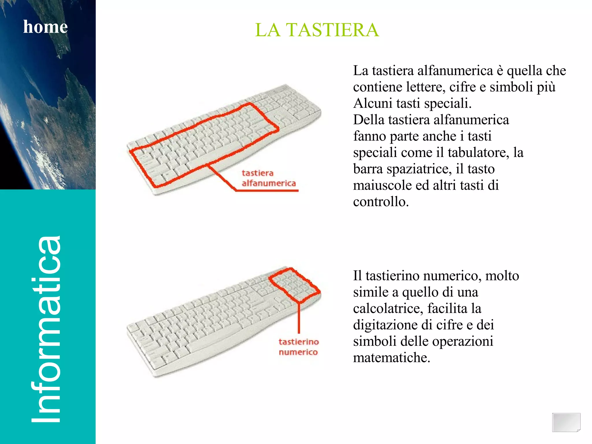 Informatica home LA TASTIERA La tastiera alfanumerica è quella che  contiene lettere, cifre e simboli più Alcuni tasti speciali.  Della tastiera alfanumerica fanno parte anche i tasti speciali come il tabulatore, la barra spaziatrice, il tasto maiuscole ed altri tasti di controllo. Il tastierino numerico, molto simile a quello di una calcolatrice, facilita la digitazione di cifre e dei simboli delle operazioni matematiche. 