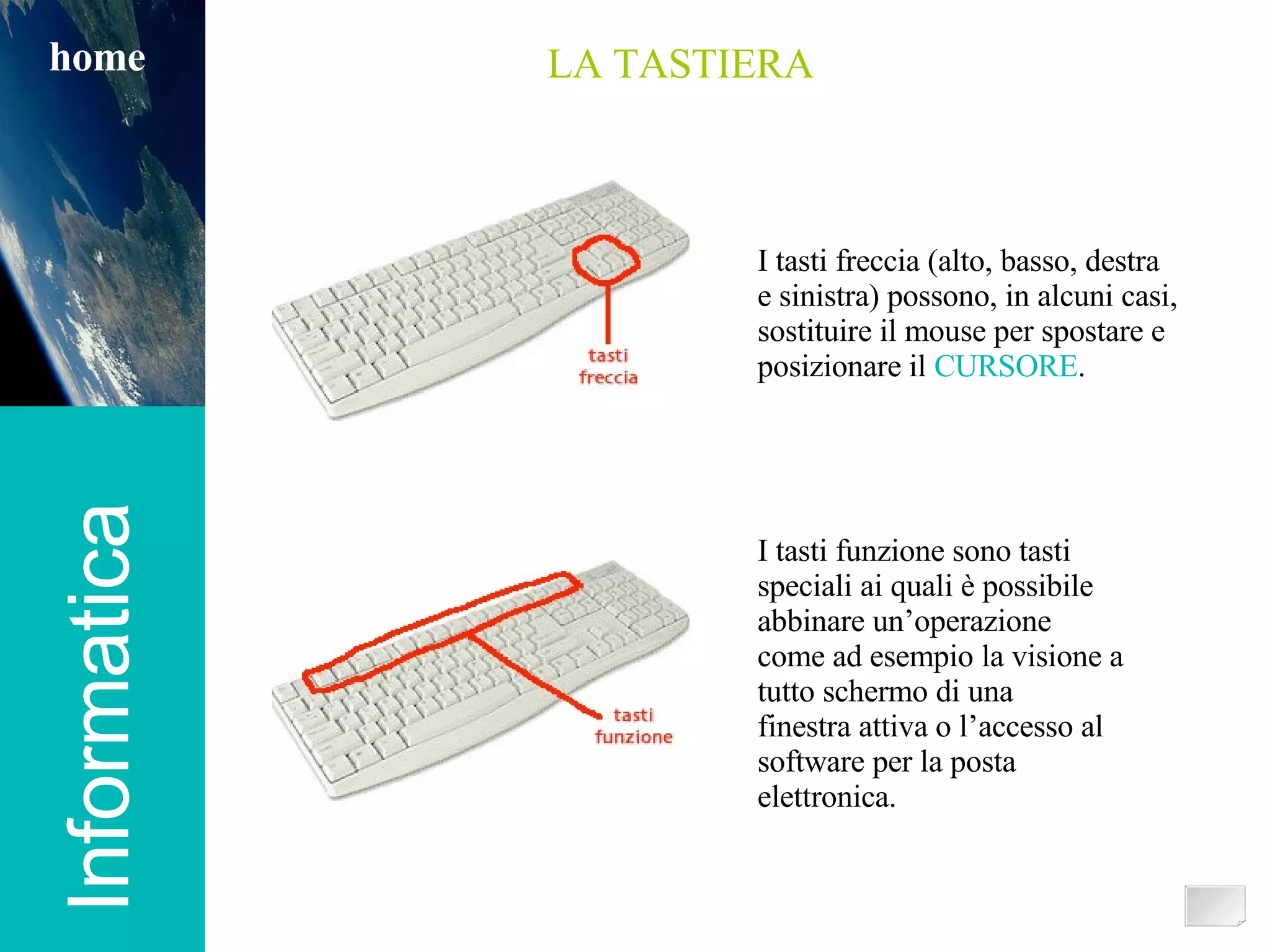 Informatica home LA TASTIERA I tasti freccia (alto, basso, destra  e sinistra) possono, in alcuni casi, sostituire il mouse per spostare e posizionare il  CURSORE . I tasti funzione sono tasti speciali ai quali è possibile abbinare un’operazione come ad esempio la visione a tutto schermo di una finestra attiva o l’accesso al software per la posta elettronica. 