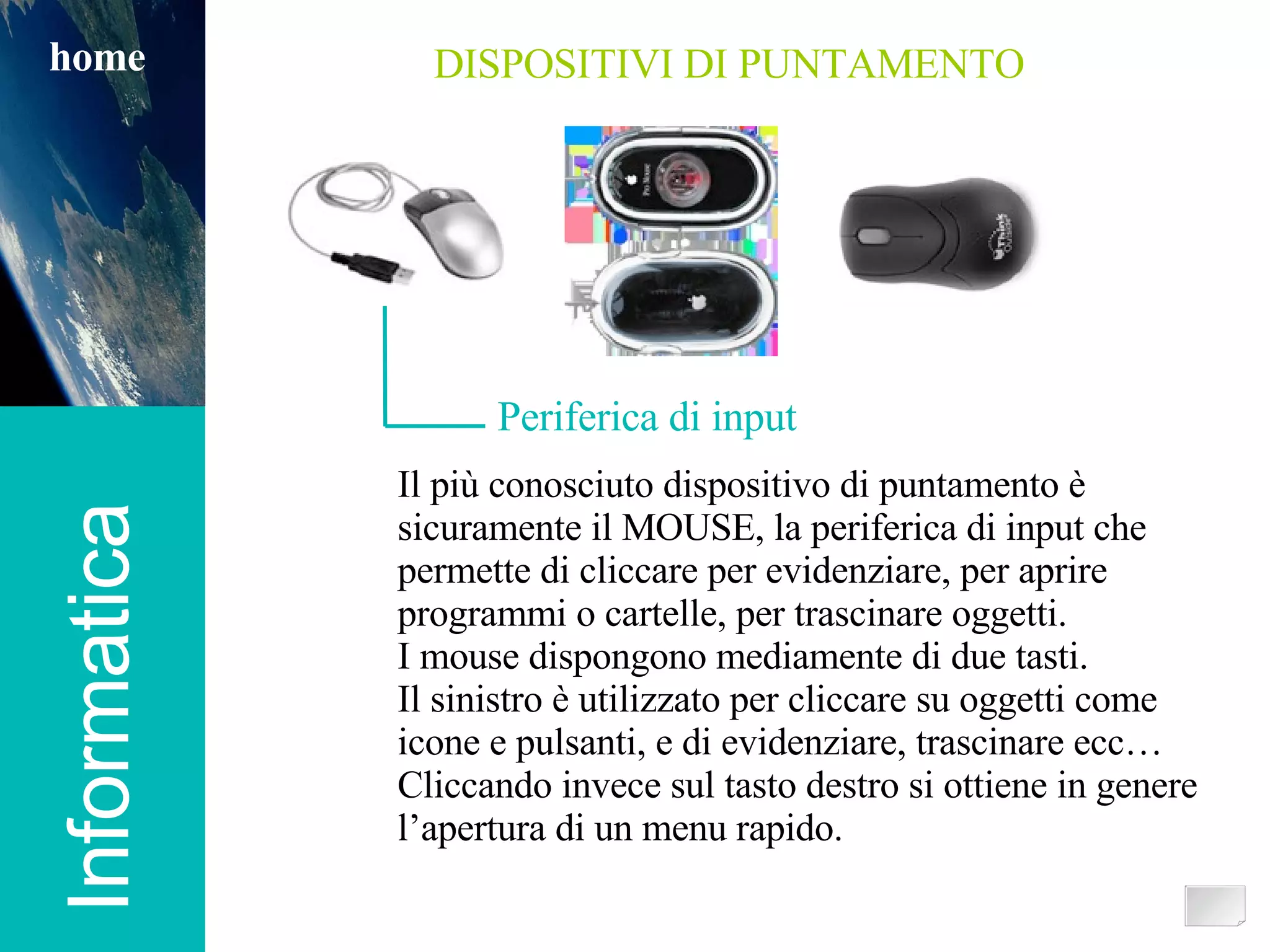 Informatica home DISPOSITIVI DI PUNTAMENTO Periferica di input Il più conosciuto dispositivo di puntamento è sicuramente il MOUSE, la periferica di input che permette di cliccare per evidenziare, per aprire programmi o cartelle, per trascinare oggetti.  I mouse dispongono mediamente di due tasti.  Il sinistro è utilizzato per cliccare su oggetti come icone e pulsanti, e di evidenziare, trascinare ecc… Cliccando invece sul tasto destro si ottiene in genere l’apertura di un menu rapido. 