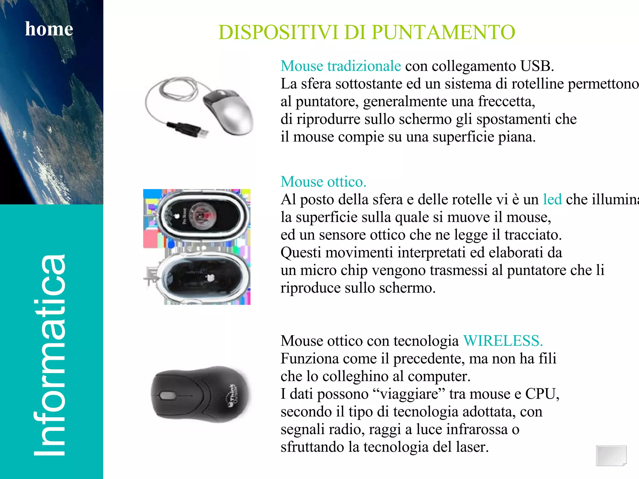 Informatica home DISPOSITIVI DI PUNTAMENTO Mouse tradizionale  con collegamento USB. La sfera sottostante ed un sistema di rotelline permettono al puntatore, generalmente una freccetta,  di riprodurre sullo schermo gli spostamenti che  il mouse compie su una superficie piana. Mouse ottico. Al posto della sfera e delle rotelle vi è un  led  che illumina la superficie sulla quale si muove il mouse,  ed un sensore ottico che ne legge il tracciato. Questi movimenti interpretati ed elaborati da un micro chip vengono trasmessi al puntatore che li riproduce sullo schermo. Mouse ottico con tecnologia  WIRELESS. Funziona come il precedente, ma non ha fili che lo colleghino al computer. I dati possono “viaggiare” tra mouse e CPU, secondo il tipo di tecnologia adottata, con segnali radio, raggi a luce infrarossa o sfruttando la tecnologia del laser. 