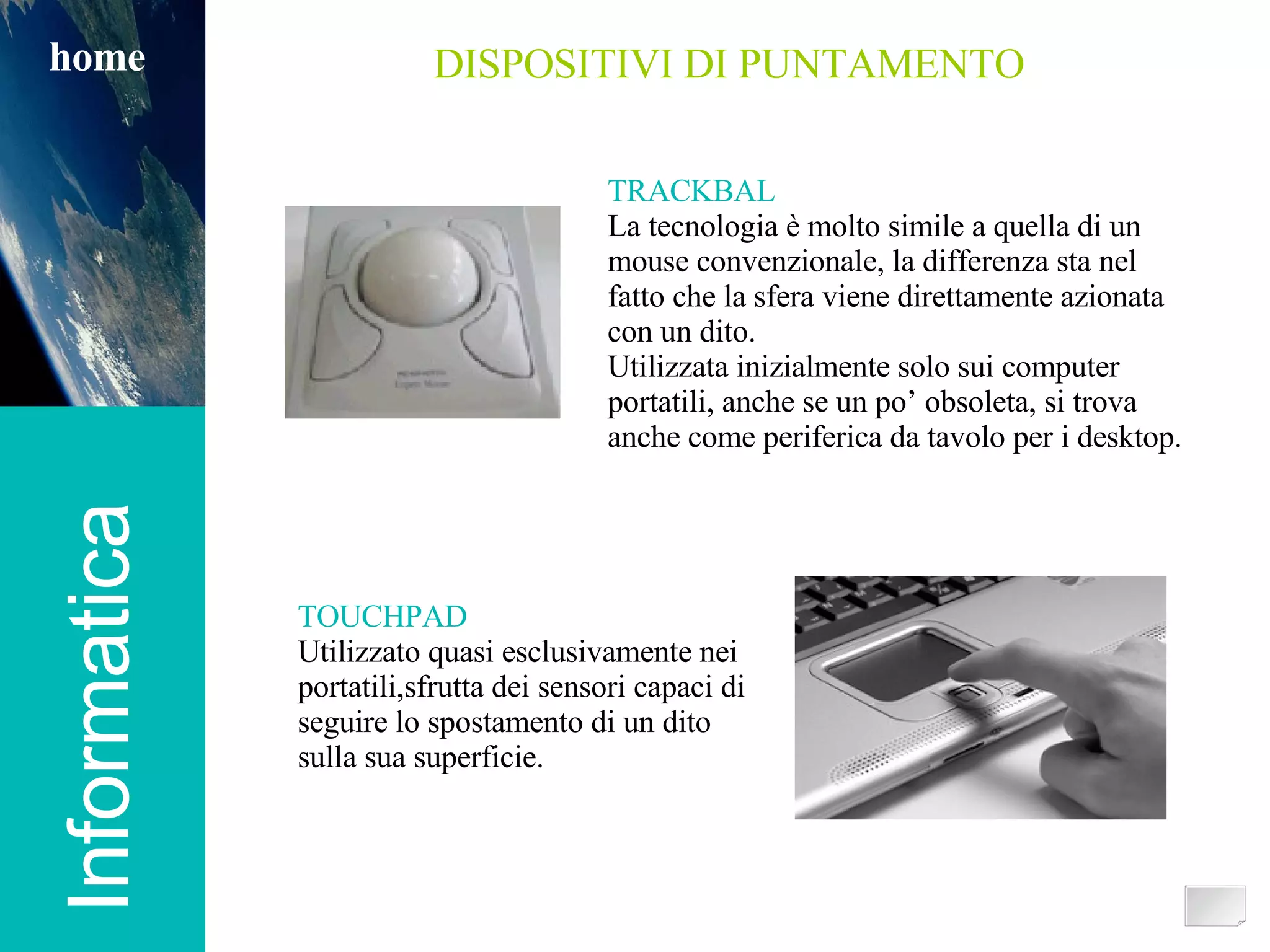 Informatica home DISPOSITIVI DI PUNTAMENTO TRACKBAL La tecnologia è molto simile a quella di un mouse convenzionale, la differenza sta nel fatto che la sfera viene direttamente azionata con un dito. Utilizzata inizialmente solo sui computer portatili, anche se un po’ obsoleta, si trova anche come periferica da tavolo per i desktop. TOUCHPAD Utilizzato quasi esclusivamente nei portatili,sfrutta dei sensori capaci di seguire lo spostamento di un dito  sulla sua superficie. 