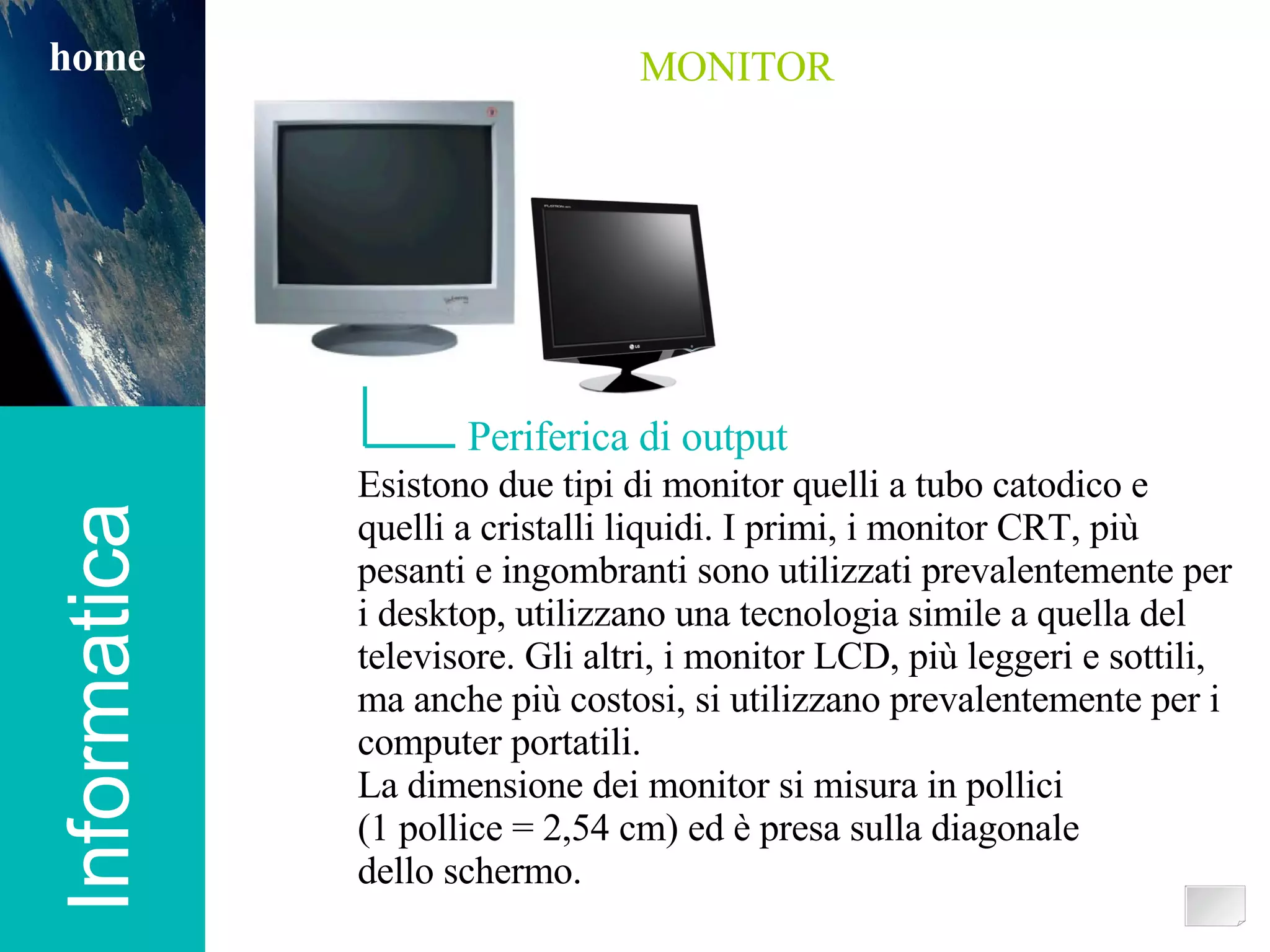 Informatica home MONITOR Periferica di output Esistono due tipi di monitor quelli a tubo catodico e quelli a cristalli liquidi. I primi, i monitor CRT, più pesanti e ingombranti sono utilizzati prevalentemente per i desktop, utilizzano una tecnologia simile a quella del televisore. Gli altri, i monitor LCD, più leggeri e sottili, ma anche più costosi, si utilizzano prevalentemente per i computer portatili. La dimensione dei monitor si misura in pollici  (1 pollice = 2,54 cm) ed è presa sulla diagonale  dello schermo. 