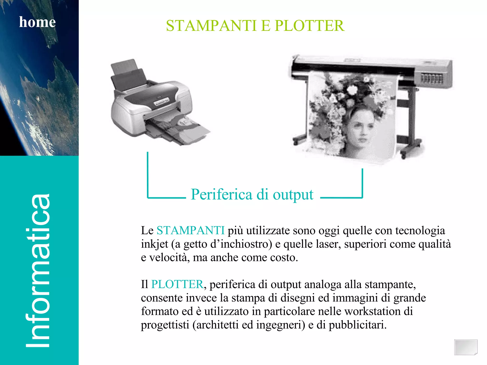 Informatica home STAMPANTI E PLOTTER Periferica di output Le  STAMPANTI  più utilizzate sono oggi quelle con tecnologia inkjet (a getto d’inchiostro) e quelle laser, superiori come qualità e velocità, ma anche come costo. Il  PLOTTER , periferica di output analoga alla stampante, consente invece la stampa di disegni ed immagini di grande formato ed è utilizzato in particolare nelle workstation di progettisti (architetti ed ingegneri) e di pubblicitari. 