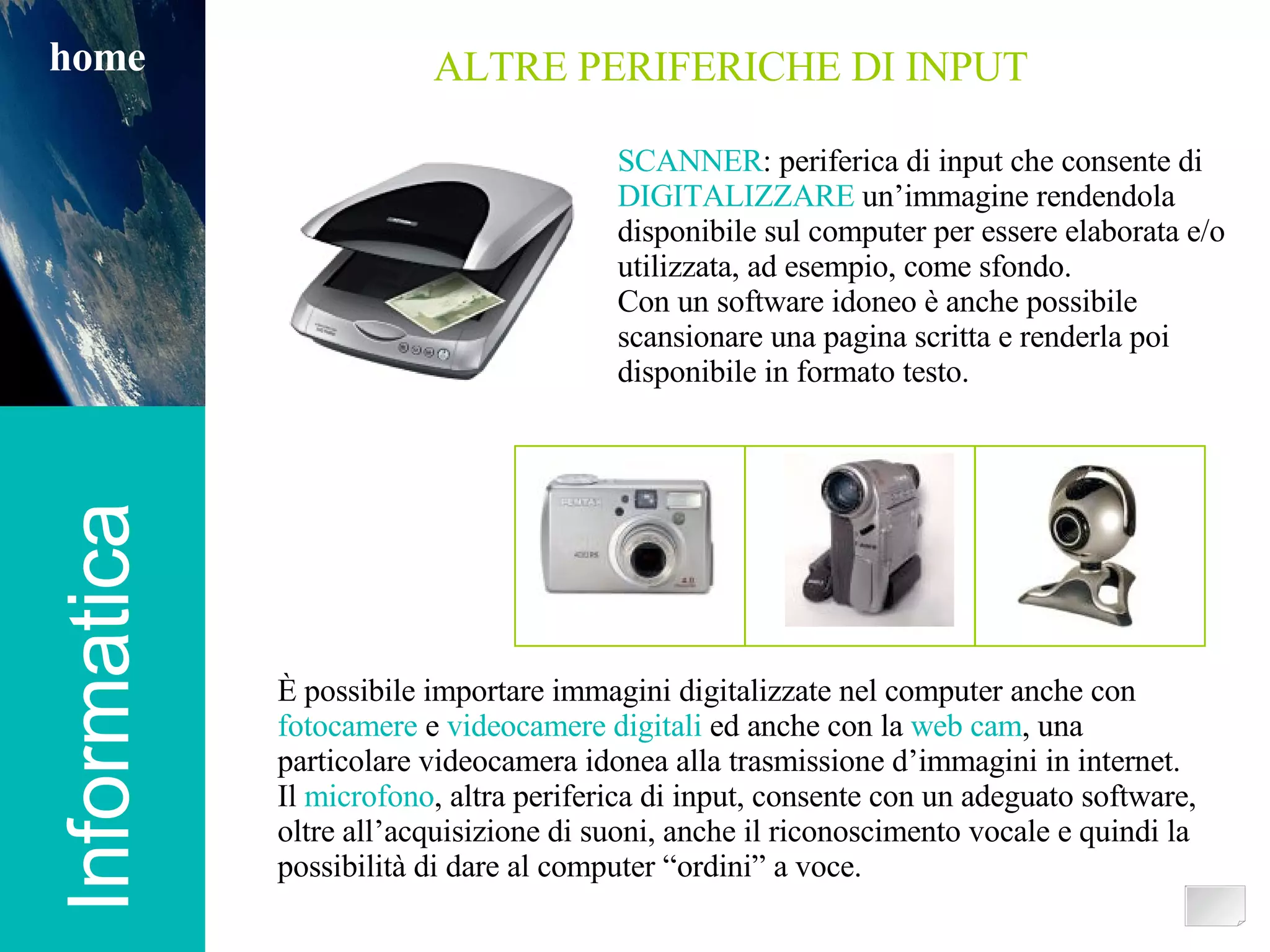 Informatica home ALTRE PERIFERICHE DI INPUT SCANNER : periferica di input che consente di DIGITALIZZARE  un’immagine rendendola disponibile sul computer per essere elaborata e/o utilizzata, ad esempio, come sfondo. Con un software idoneo è anche possibile scansionare una pagina scritta e renderla poi disponibile in formato testo. È possibile importare immagini digitalizzate nel computer anche con  fotocamere  e  videocamere digitali  ed anche con la  web cam , una particolare videocamera idonea alla trasmissione d’immagini in internet. Il  microfono , altra periferica di input, consente con un adeguato software, oltre all’acquisizione di suoni, anche il riconoscimento vocale e quindi la possibilità di dare al computer “ordini” a voce. 