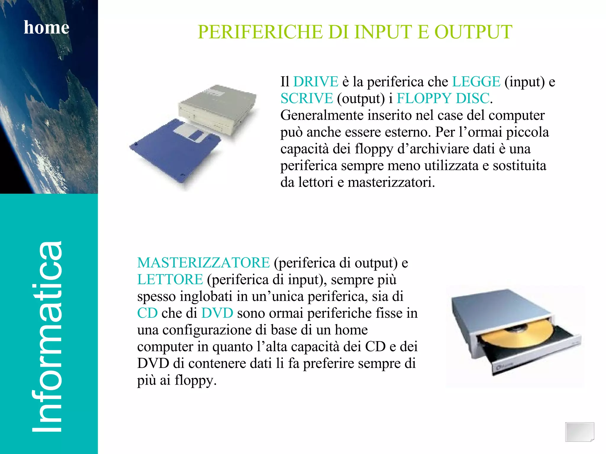 Informatica home PERIFERICHE DI INPUT E OUTPUT Il  DRIVE  è la periferica che  LEGGE  (input) e SCRIVE  (output) i  FLOPPY DISC . Generalmente inserito nel case del computer può anche essere esterno. Per l’ormai piccola capacità dei floppy d’archiviare dati è una periferica sempre meno utilizzata e sostituita da lettori e masterizzatori. MASTERIZZATORE  (periferica di output) e LETTORE  (periferica di input), sempre più spesso inglobati in un’unica periferica, sia di CD  che di  DVD  sono ormai periferiche fisse in una configurazione di base di un home computer in quanto l’alta capacità dei CD e dei DVD di contenere dati li fa preferire sempre di più ai floppy. 