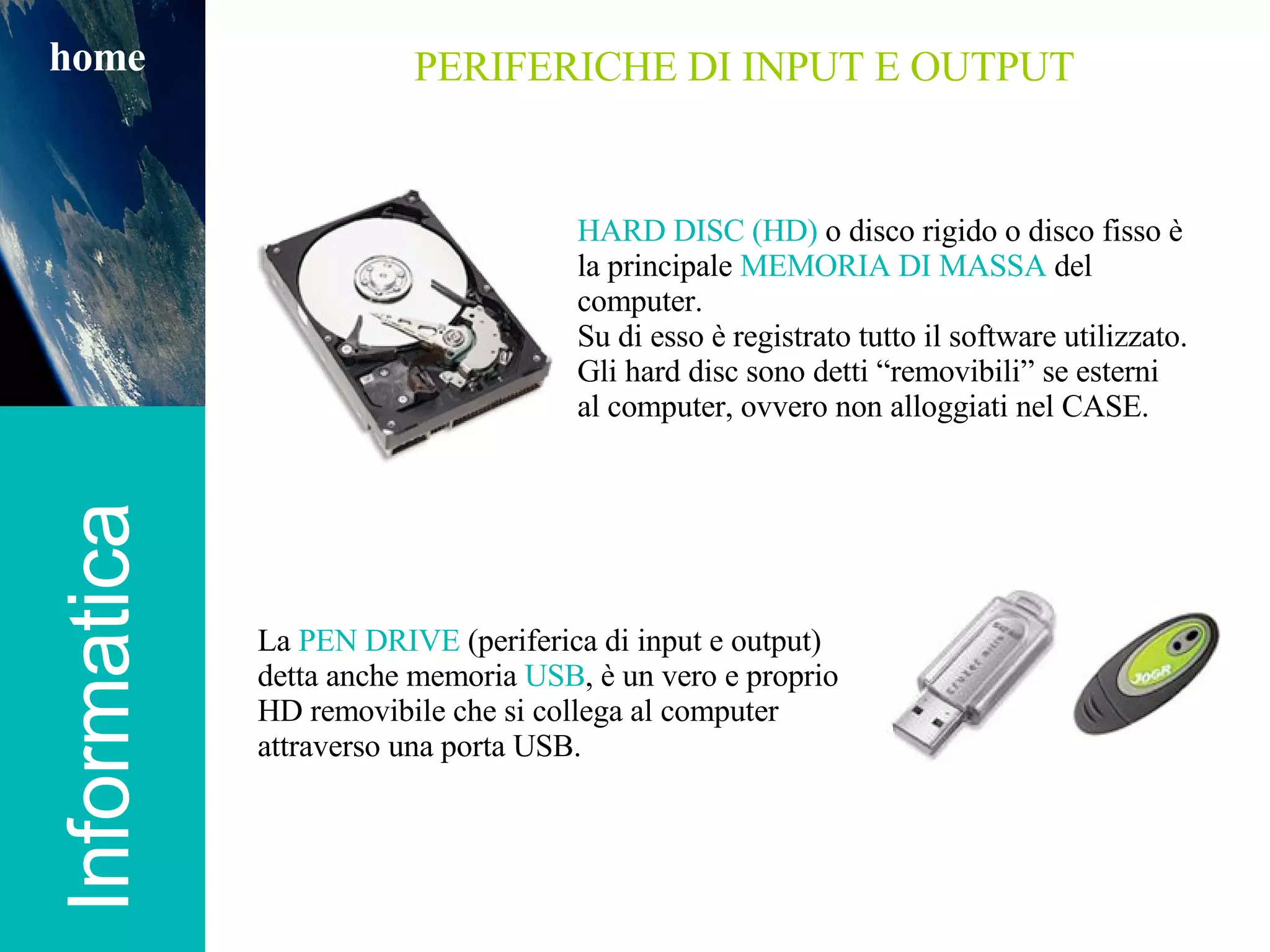 Informatica home PERIFERICHE DI INPUT E OUTPUT HARD DISC (HD)  o disco rigido o disco fisso è la principale  MEMORIA DI MASSA  del computer.  Su di esso è registrato tutto il software utilizzato. Gli hard disc sono detti “removibili” se esterni al computer, ovvero non alloggiati nel CASE. La  PEN DRIVE  (periferica di input e output) detta anche memoria  USB , è un vero e proprio HD removibile che si collega al computer attraverso una porta USB. 