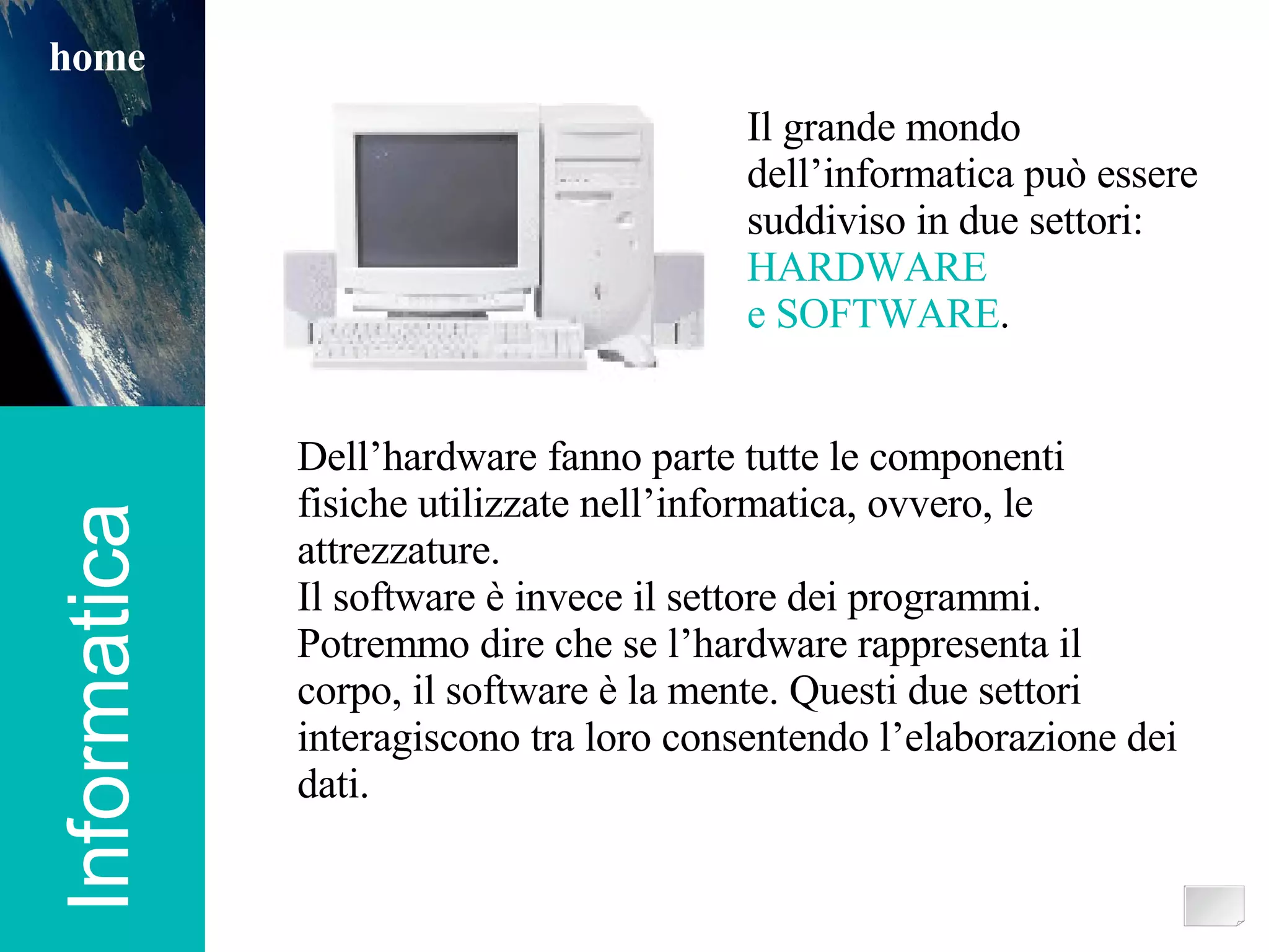 Informatica home Dell’hardware fanno parte tutte le componenti fisiche utilizzate nell’informatica, ovvero, le attrezzature. Il software è invece il settore dei programmi. Potremmo dire che se l’hardware rappresenta il corpo, il software è la mente. Questi due settori interagiscono tra loro consentendo l’elaborazione dei dati. Il grande mondo  dell’informatica può essere suddiviso in due settori: HARDWARE e SOFTWARE . 