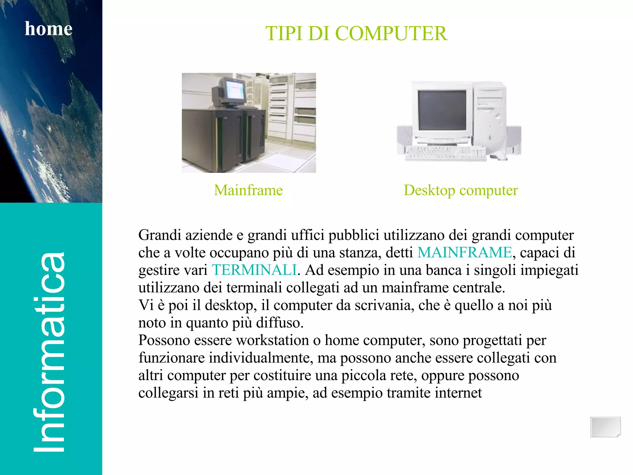 Informatica TIPI DI COMPUTER Grandi aziende e grandi uffici pubblici utilizzano dei grandi computer che a volte occupano più di una stanza, detti  MAINFRAME , capaci di gestire vari  TERMINALI . Ad esempio in una banca i singoli impiegati utilizzano dei terminali collegati ad un mainframe centrale. Vi è poi il desktop, il computer da scrivania, che è quello a noi più noto in quanto più diffuso. Possono essere workstation o home computer, sono progettati per funzionare individualmente, ma possono anche essere collegati con altri computer per costituire una piccola rete, oppure possono collegarsi in reti più ampie, ad esempio tramite internet home Mainframe Desktop computer 