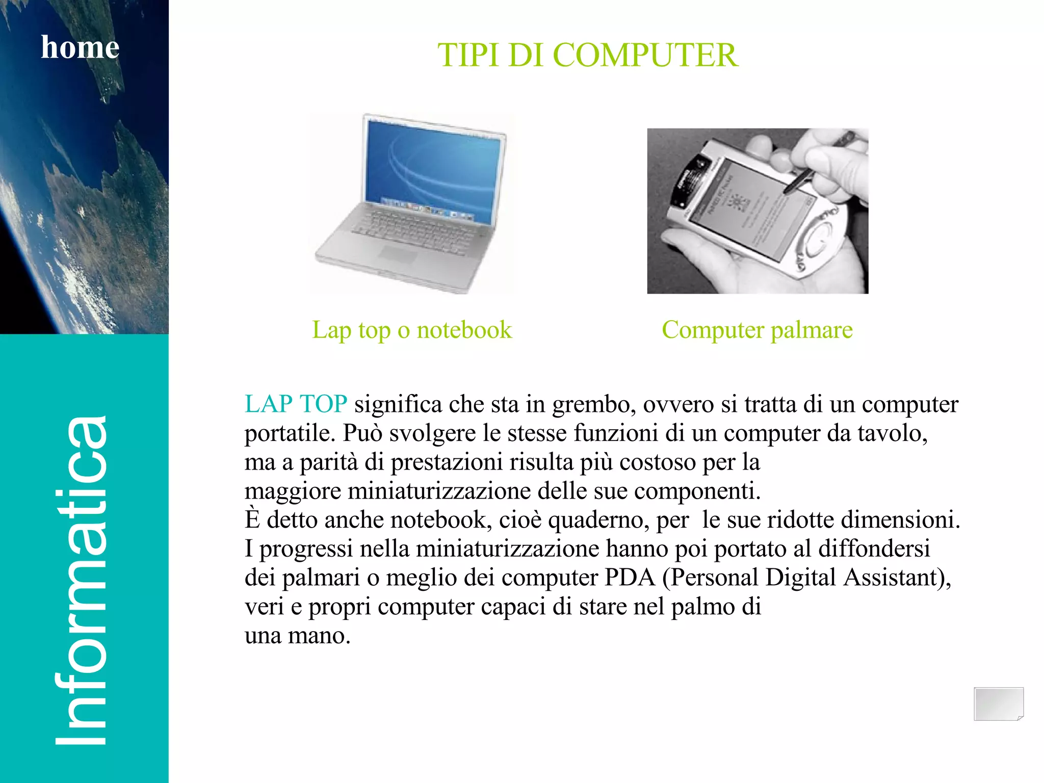 Informatica TIPI DI COMPUTER home LAP TOP  significa che sta in grembo, ovvero si tratta di un computer portatile. Può svolgere le stesse funzioni di un computer da tavolo, ma a parità di prestazioni risulta più costoso per la maggiore miniaturizzazione delle sue componenti.  È detto anche notebook, cioè quaderno, per  le sue ridotte dimensioni. I progressi nella miniaturizzazione hanno poi portato al diffondersi dei palmari o meglio dei computer PDA (Personal Digital Assistant), veri e propri computer capaci di stare nel palmo di una mano. Lap top o notebook Computer palmare 