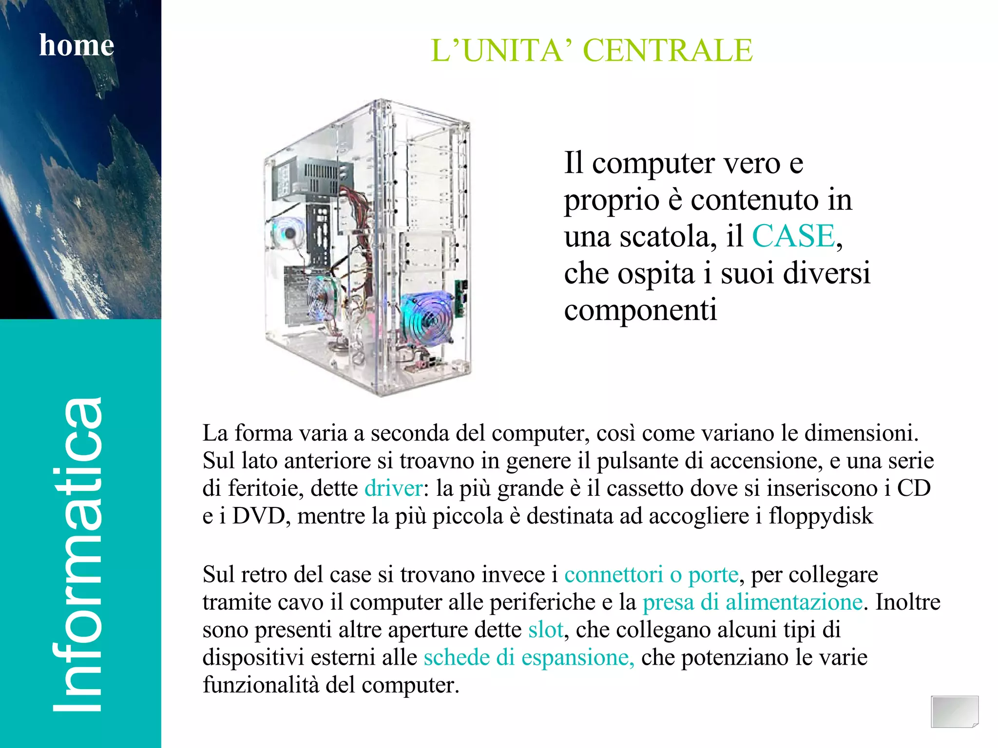 Informatica home Informatica home L’UNITA’ CENTRALE La forma varia a seconda del computer, così come variano le dimensioni. Sul lato anteriore si troavno in genere il pulsante di accensione, e una serie di feritoie, dette  driver : la più grande è il cassetto dove si inseriscono i CD e i DVD, mentre la più piccola è destinata ad accogliere i floppydisk Sul retro del case si trovano invece i  connettori o porte , per collegare tramite cavo il computer alle periferiche e la  presa di alimentazione . Inoltre sono presenti altre aperture dette  slot , che collegano alcuni tipi di dispositivi esterni alle  schede di espansione,  che potenziano le varie funzionalità del computer. Il computer vero e proprio è contenuto in una scatola, il  CASE , che ospita i suoi diversi componenti 