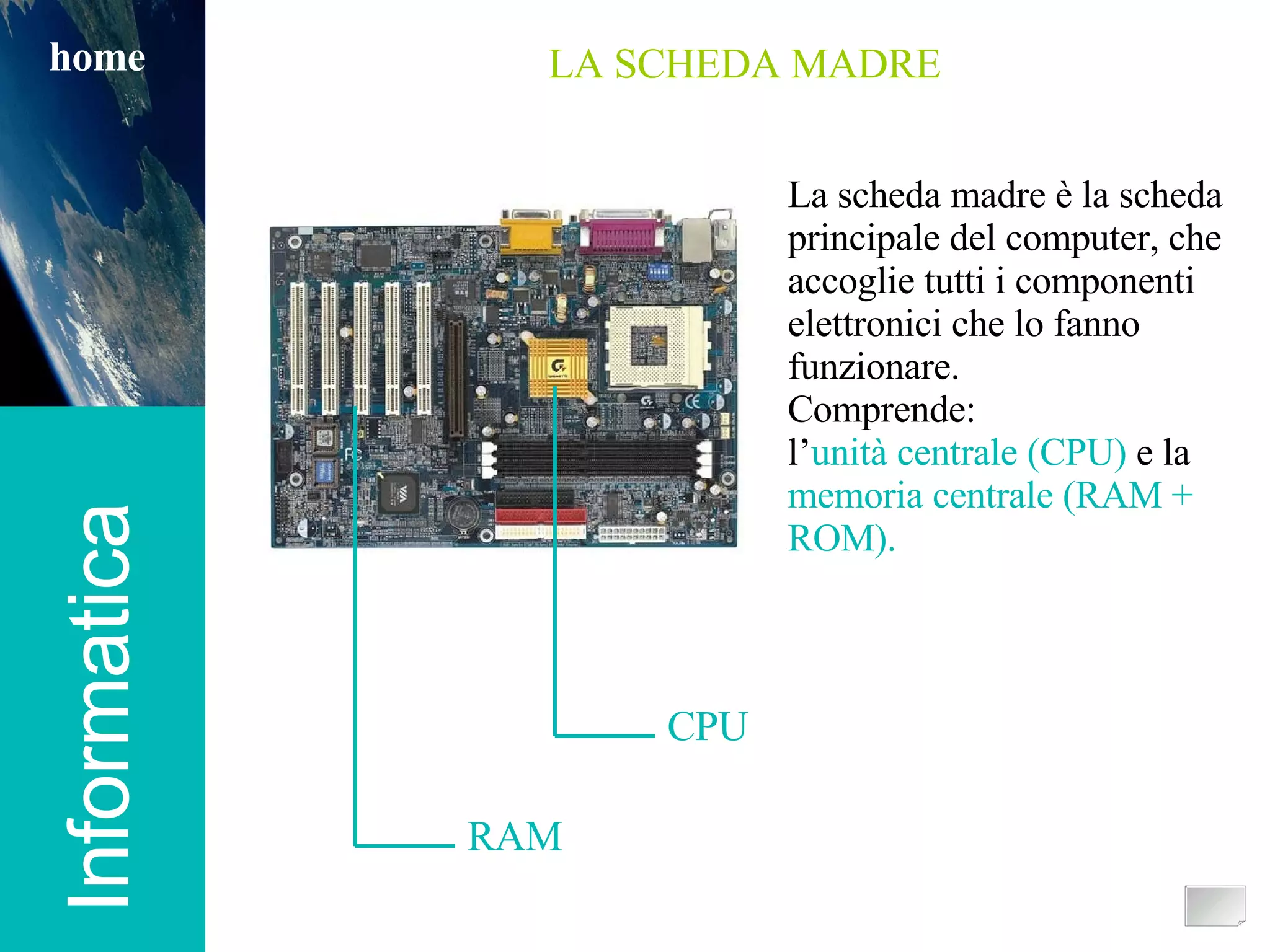 Informatica home Informatica home LA SCHEDA MADRE CPU RAM La scheda madre è la scheda principale del computer, che accoglie tutti i componenti elettronici che lo fanno funzionare.  Comprende: l’ unità centrale   (CPU)  e la  memoria centrale (RAM + ROM). 
