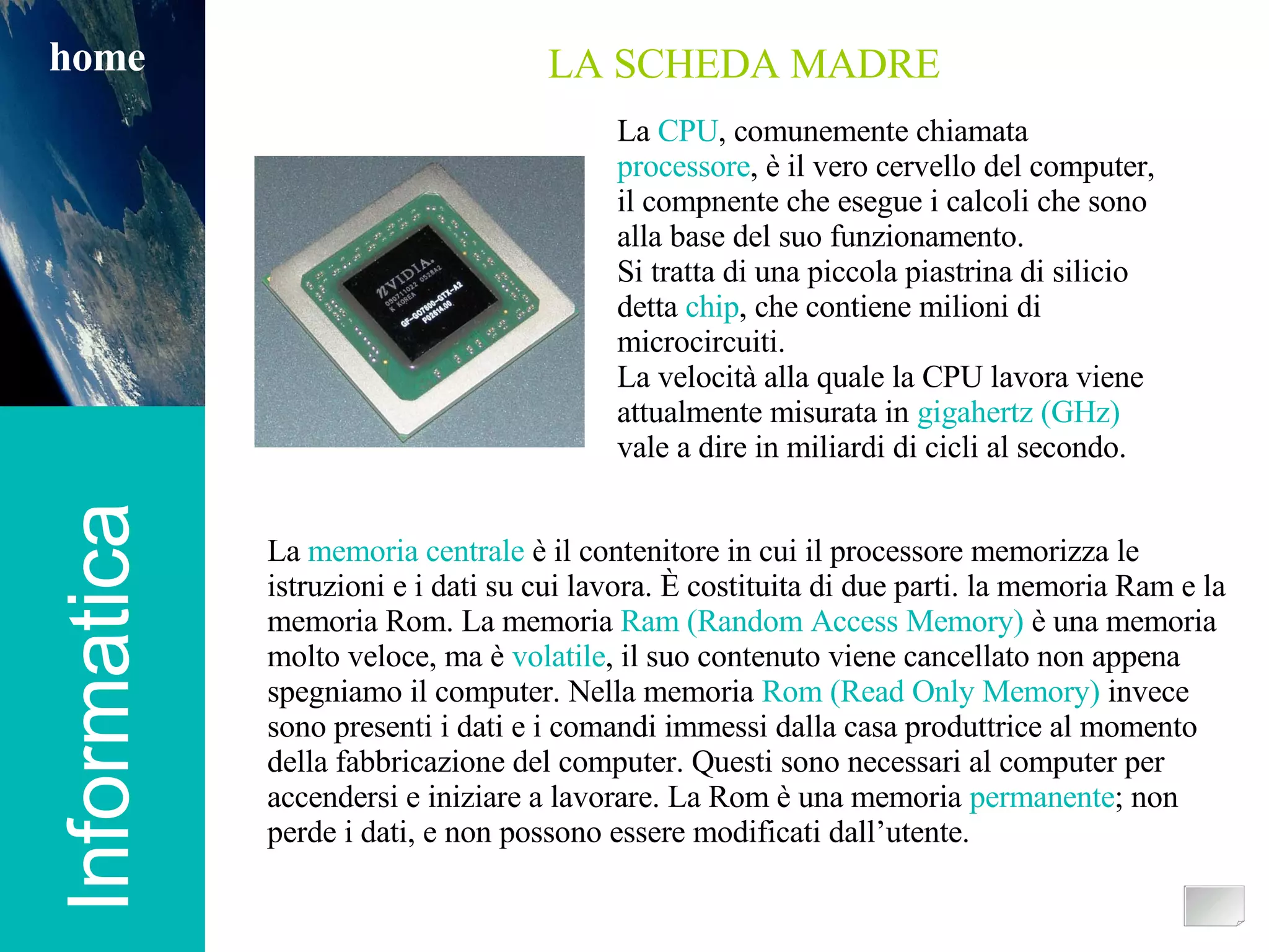 Informatica home Informatica home LA SCHEDA MADRE La  memoria centrale  è il contenitore in cui il processore memorizza le istruzioni e i dati su cui lavora. È costituita di due parti. la memoria Ram e la memoria Rom.   La memoria  Ram (Random Access Memory)  è una memoria molto veloce, ma è  volatile , il suo contenuto viene cancellato non appena spegniamo il computer. Nella memoria  Rom (Read Only Memory)  invece sono presenti i dati e i comandi immessi dalla casa produttrice al momento della fabbricazione del computer. Questi sono necessari al computer per accendersi e iniziare a lavorare. La Rom è una memoria  permanente ; non perde i dati, e non possono essere modificati dall’utente. La  CPU , comunemente chiamata  processore , è il vero cervello del computer, il compnente che esegue i calcoli che sono alla base del suo funzionamento. Si tratta di una piccola piastrina di silicio detta  chip , che contiene milioni di microcircuiti. La velocità alla quale la CPU lavora viene attualmente misurata in  gigahertz (GHz)  vale a dire in miliardi di cicli al secondo. 