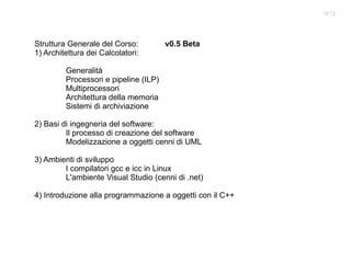 Struttura Generale del Corso:  v0.5 Beta 1) Architettura dei Calcolatori: Generalità Processori e pipeline (ILP) Multiprocessori Architettura della memoria Sistemi di archiviazione 2) Basi di ingegneria del software: Il processo di creazione del software Modelizzazione a oggetti cenni di UML 3) Ambienti di sviluppo I compilatori gcc e icc in Linux L'ambiente Visual Studio (cenni di .net) 4) Introduzione alla programmazione a oggetti con il C++ ביאי 