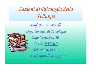 Lezioni di Psicologia dello
Sviluppo
Prof. Marina Pinelli
Dipartimento di Psicologia
B.go Carissimi, 10
43100 PARMA
Tel. 0521034830
E-mail:mpinelli@unipr.it
 